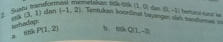 Suatu transform metakan titik-titik (1,0) dan (0,-1) berturut-turut ke 
titik (3,1) dan (-1,2) , Tentukan koordinat bayangan oleh transformasi in 
terhadap: 
a. titik P(1,2)
b. titkQ(1,-3)