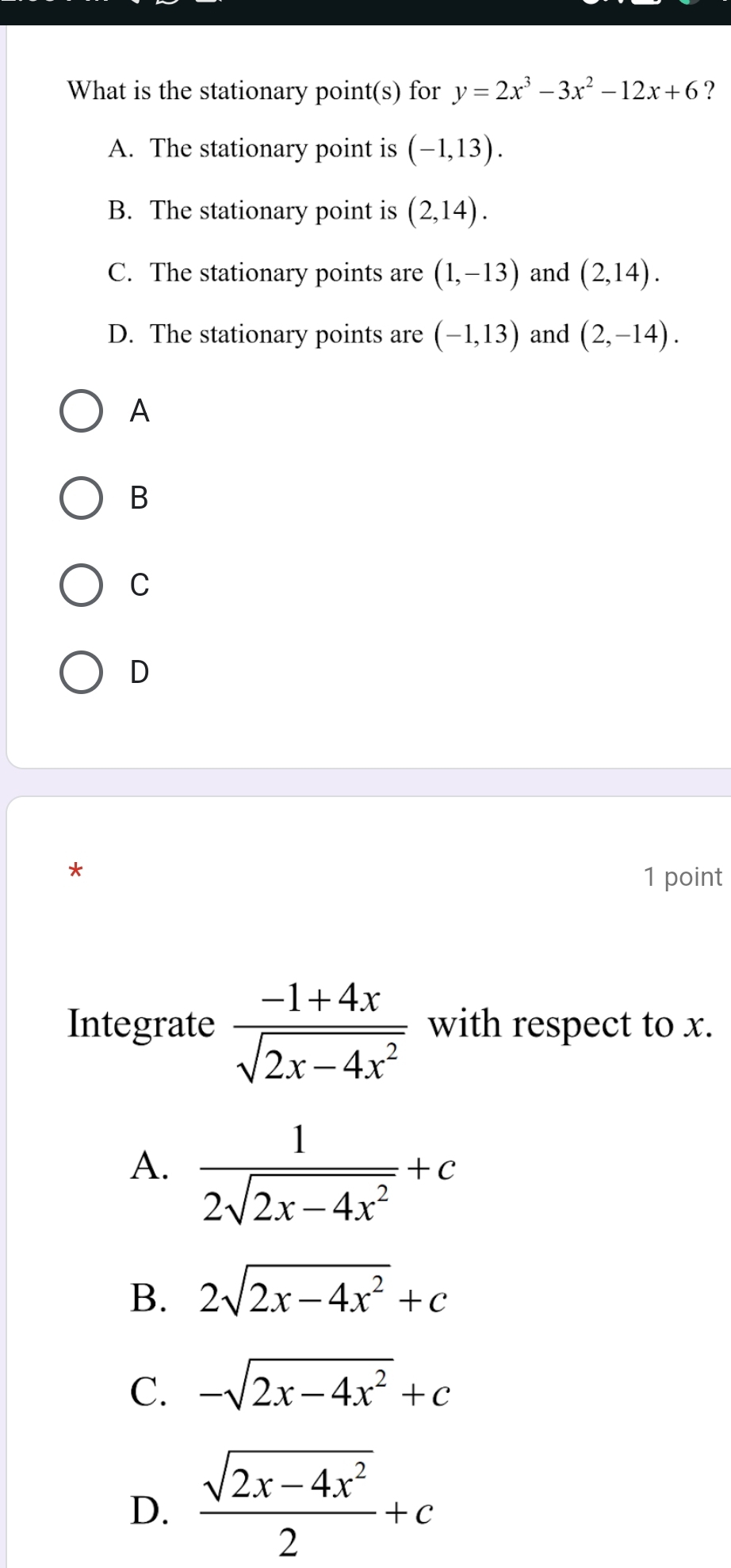 What is the stationary point(s) for y=2x^3-3x^2-12x+6 ?
A. The stationary point is (-1,13).
B. The stationary point is (2,14).
C. The stationary points are (1,-13) and (2,14).
D. The stationary points are (-1,13) and (2,-14). 
A
B
C
D
*
1 point
Integrate  (-1+4x)/sqrt(2x-4x^2)  with respect to x.
A.  1/2sqrt(2x-4x^2) +c
B. 2sqrt(2x-4x^2)+c
C. -sqrt(2x-4x^2)+c
D.  (sqrt(2x-4x^2))/2 +c