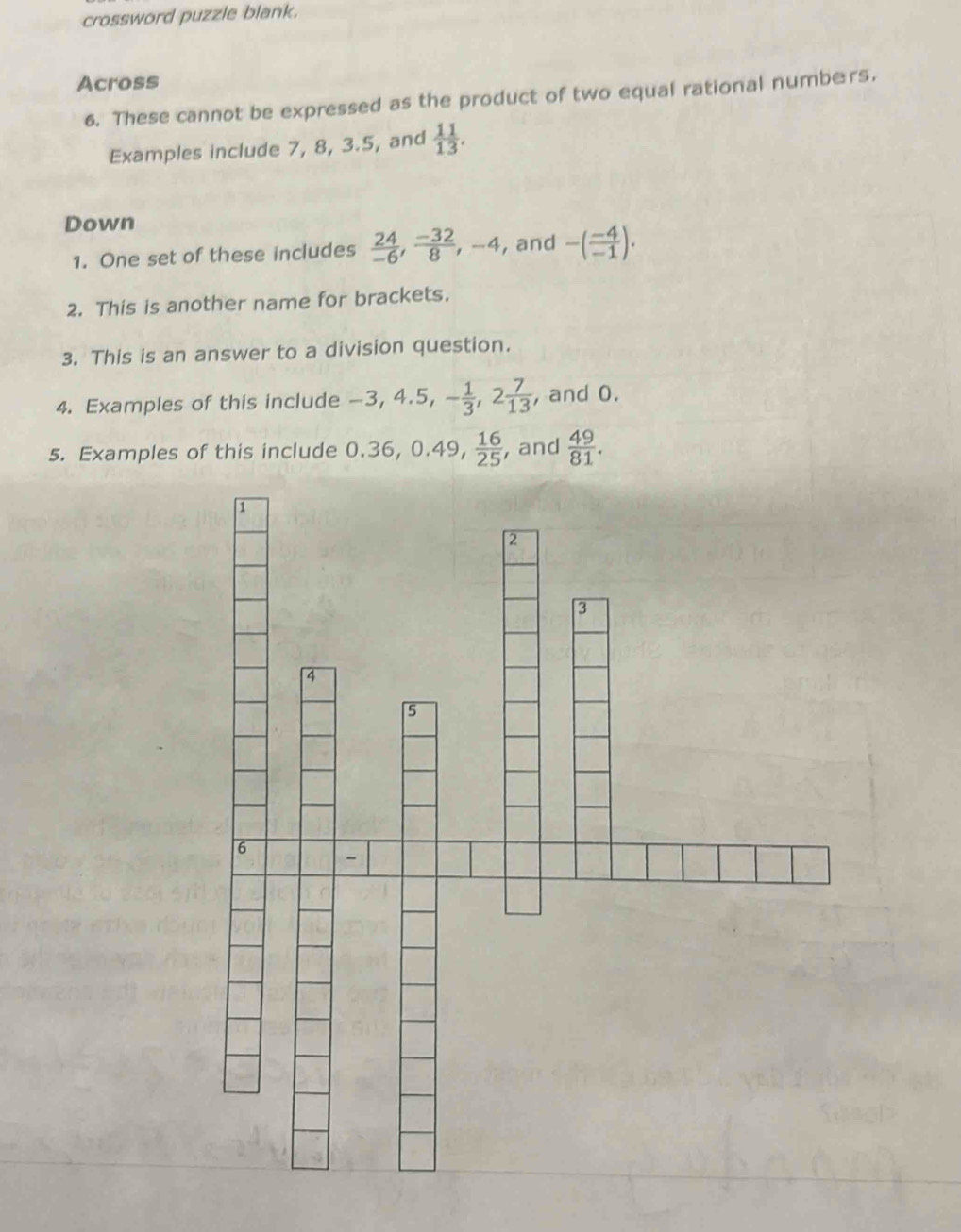 crossword puzzle blank. 
Across 
6. These cannot be expressed as the product of two equal rational numbers. 
Examples include 7, 8, 3.5, and  11/13 . 
Down 
1. One set of these includes  24/-6 ,  (-32)/8 , -4 , and -( (-4)/-1 ). 
2. This is another name for brackets. 
3. This is an answer to a division question. 
4. Examples of this include -3, 4.5, - 1/3 , 2 7/13  , and 0. 
5. Examples of this include 0.36, 0.4 10  16/25  , and  49/81 .