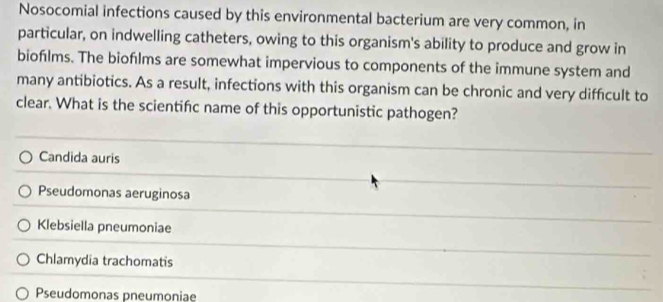 Nosocomial infections caused by this environmental bacterium are very common, in
particular, on indwelling catheters, owing to this organism's ability to produce and grow in
biofılms. The bioflms are somewhat impervious to components of the immune system and
many antibiotics. As a result, infections with this organism can be chronic and very difficult to
clear. What is the scientifc name of this opportunistic pathogen?
Candida auris
Pseudomonas aeruginosa
Klebsiella pneumoniae
Chlamydia trachomatis
Pseudomonas pneumoniae