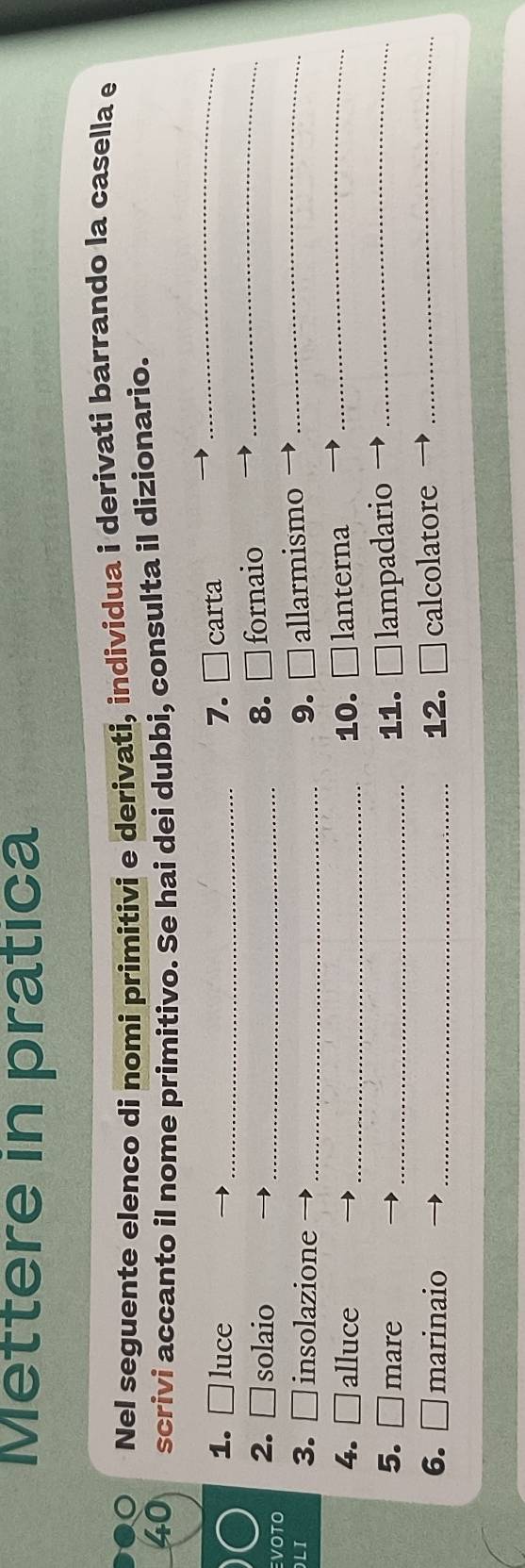 Mettere in pratica 
Nel seguente elenco di nomi primitivi e derivati, individua i derivati barrando la casella e 
40 scrivi accanto il nome primitivo. Se hai dei dubbi, consulta il dizionario. 
1. luce 7. . □ 
a _carta_ 
_ 
VOTO 2. solaio_ 
8. □ fornaio 
LI 3. □ insolazione _9. □ allarmismo_ 
4. □ alluce _10. □ lanterna_ 
5. □ mare _11. □ lampadario_ 
6. □ marinaio _12. [ □ calcolatore_