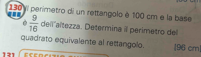 130 Il perimetro di un rettangolo è 100 cm e la base 
è  9/16  dell’altezza. Determina il perimetro del 
quadrato equivalente al rettangolo. [96 cm]
131 EC