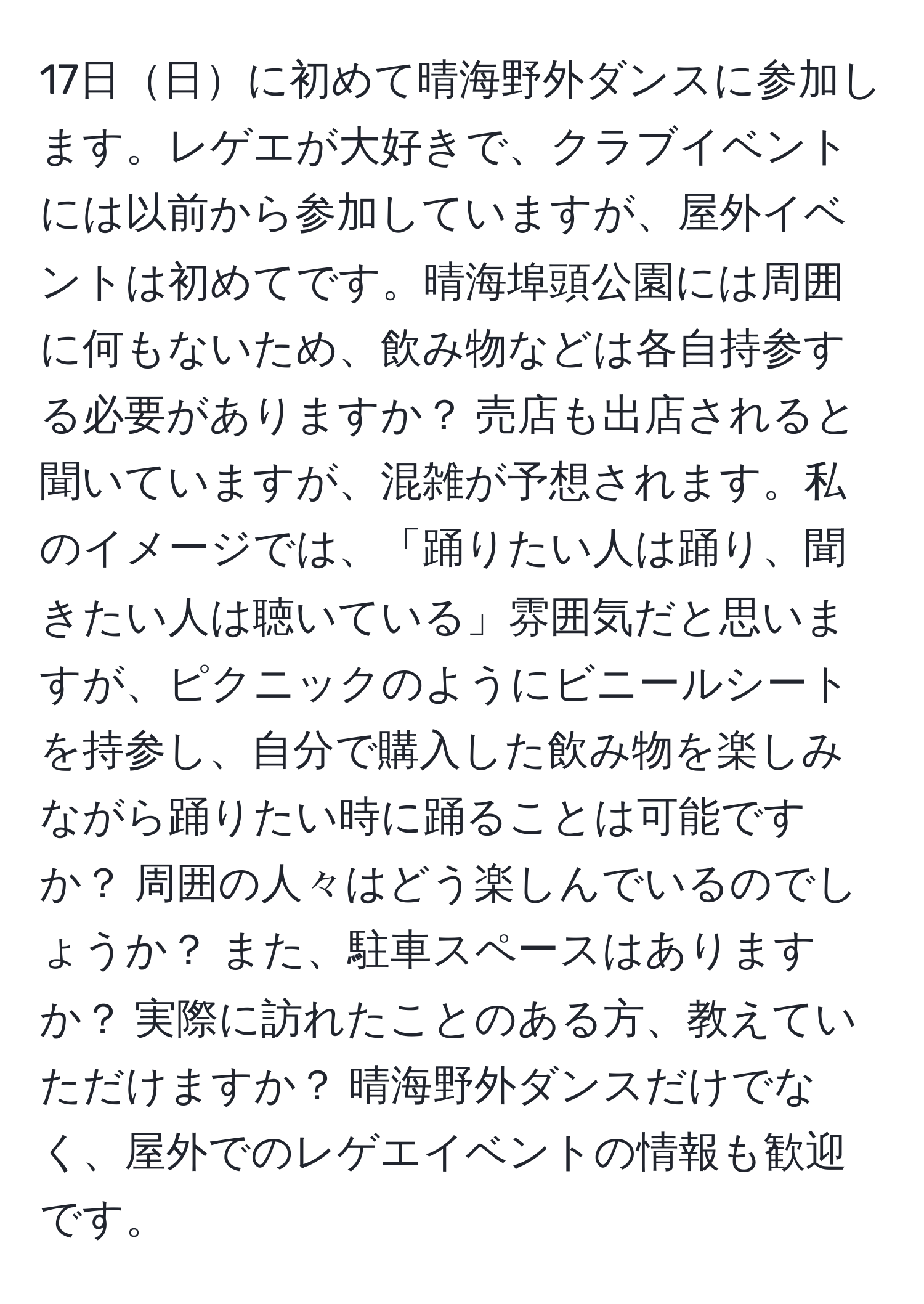 17日日に初めて晴海野外ダンスに参加します。レゲエが大好きで、クラブイベントには以前から参加していますが、屋外イベントは初めてです。晴海埠頭公園には周囲に何もないため、飲み物などは各自持参する必要がありますか？ 売店も出店されると聞いていますが、混雑が予想されます。私のイメージでは、「踊りたい人は踊り、聞きたい人は聴いている」雰囲気だと思いますが、ピクニックのようにビニールシートを持参し、自分で購入した飲み物を楽しみながら踊りたい時に踊ることは可能ですか？ 周囲の人々はどう楽しんでいるのでしょうか？ また、駐車スペースはありますか？ 実際に訪れたことのある方、教えていただけますか？ 晴海野外ダンスだけでなく、屋外でのレゲエイベントの情報も歓迎です。