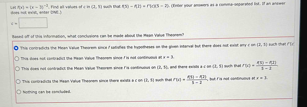 Let f(x)=(x-3)^-2. Find all values of c in (2,5) such that f(5)-f(2)=f'(c)(5-2). (Enter your answers as a comma-separated list. If an answer
does not exist, enter DNE.)
c=□
Based off of this information, what conclusions can be made about the Mean Value Theorem?
This contradicts the Mean Value Theorem since f satisfies the hypotheses on the given interval but there does not exist any c on (2,5) such that f'(c)
This does not contradict the Mean Value Theorem since f is not continuous at x=3.
This does not contradict the Mean Value Theorem since f is continuous on (2,5) , and there exists a c on (2,5) such that f'(c)= (f(5)-f(2))/5-2 .
This contradicts the Mean Value Theorem since there exists a c on (2,5) such that f'(c)= (f(5)-f(2))/5-2  , but f is not continuous at x=3.
Nothing can be concluded.