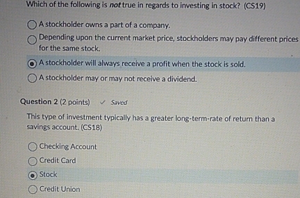 Which of the following is not true in regards to investing in stock? (CS19)
A stockholder owns a part of a company.
Depending upon the current market price, stockholders may pay different prices
for the same stock.
A stockholder will always receive a profit when the stock is sold.
A stockholder may or may not receive a dividend.
Question 2 (2 points) Saved
This type of investment typically has a greater long-term-rate of return than a
savings account. (CS18)
Checking Account
Credit Card
Stock
Credit Union