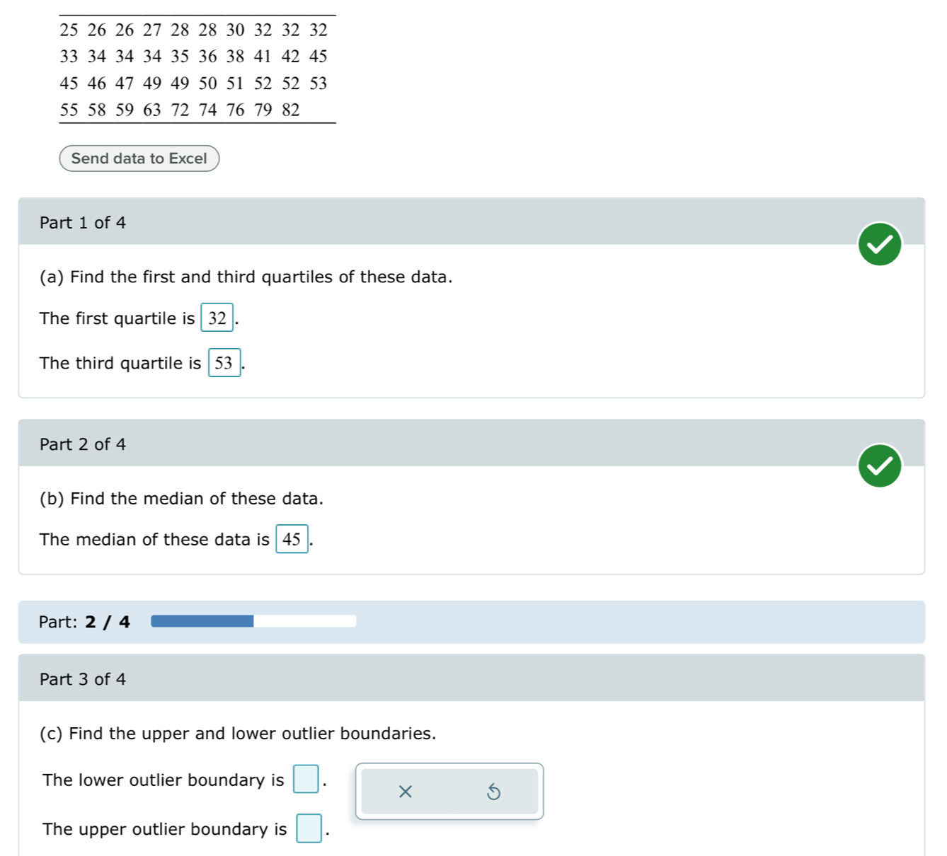 25 26 26 27 28 28 30 32 32 32
33 34 34 34 35 36 38 41 42 45
45 46 47 49 49 50 51 52 52 53
55 58 59 63 72 74 76 79 82
Send data to Excel 
Part 1 of 4 
(a) Find the first and third quartiles of these data. 
The first quartile is 32
The third quartile is 53
Part 2 of 4 
(b) Find the median of these data. 
The median of these data is 45
Part: 2 / 4 
Part 3 of 4 
(c) Find the upper and lower outlier boundaries. 
The lower outlier boundary is 
× 
The upper outlier boundary is □