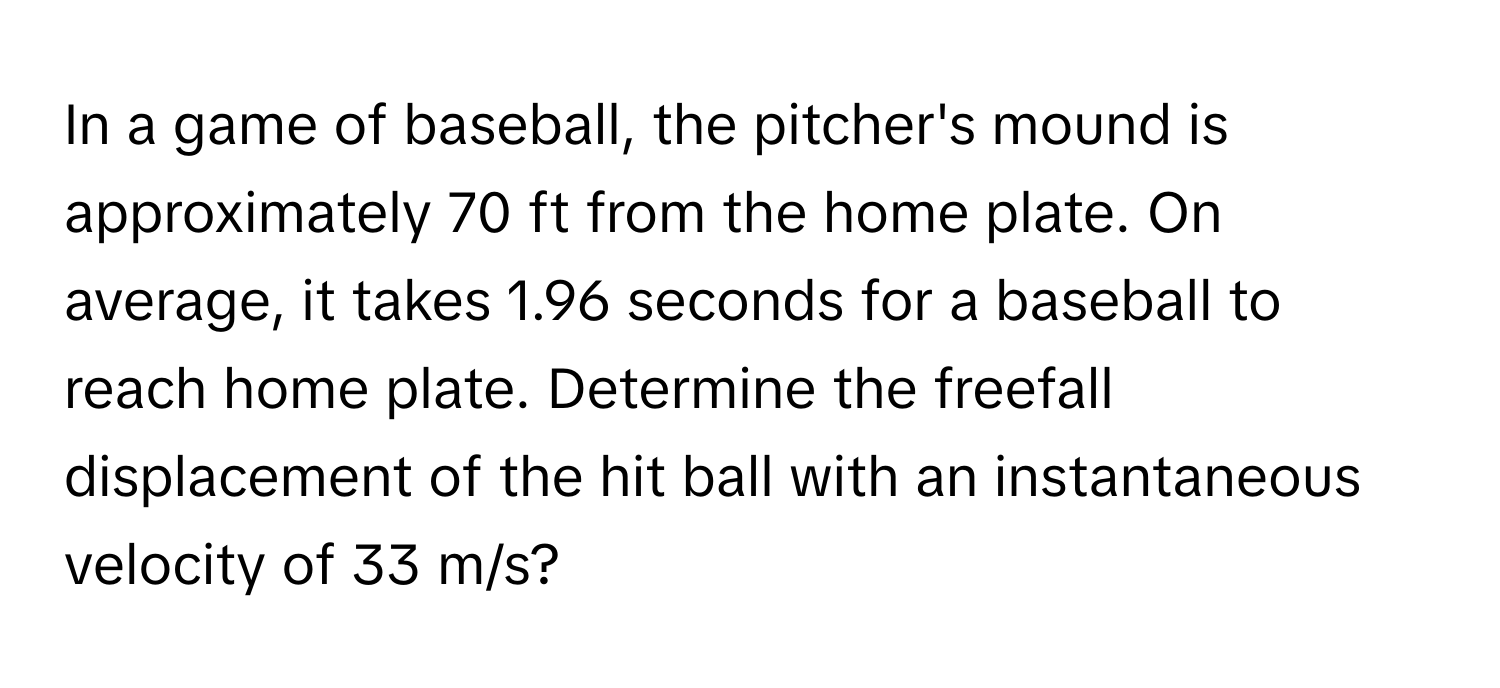 In a game of baseball, the pitcher's mound is approximately 70 ft from the home plate. On average, it takes 1.96 seconds for a baseball to reach home plate. Determine the freefall displacement of the hit ball with an instantaneous velocity of 33 m/s?