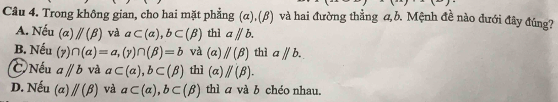 x-y) 
Câu 4. Trong không gian, cho hai mặt phẳng (α),(β) và hai đường thẳng a, b. Mệnh đề nào dưới đây đúng?
A. Nếu (alpha )parallel (beta ) và a⊂ (alpha ), b⊂ (beta ) thì aparallel b.
B. Nếu (gamma )∩ (alpha )=a, (gamma )∩ (beta )=b và (alpha )parallel (beta ) thì aparallel b.
C Nếu aparallel b và a⊂ (alpha ), b⊂ (beta ) thì (alpha )parallel (beta ).
D. Nếu (α parallel (beta ) ) và a⊂ (alpha ), b⊂ (beta ) thì a và b chéo nhau.