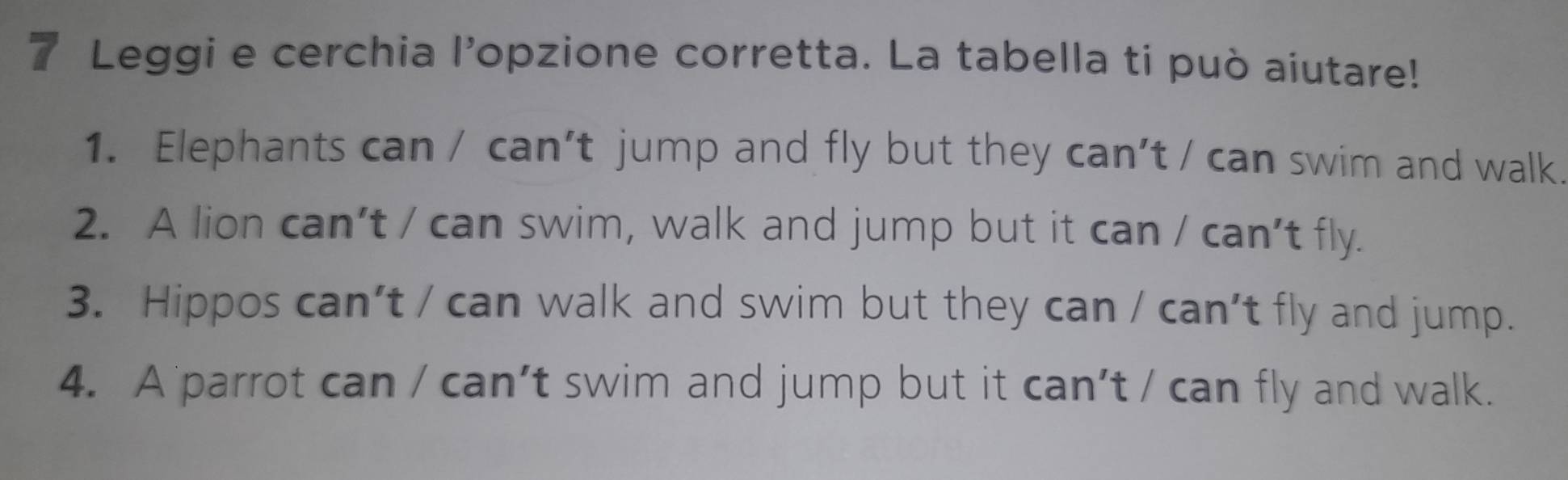 Leggi e cerchia l’opzione corretta. La tabella ti può aiutare! 
1. Elephants can / can’t jump and fly but they can't / can swim and walk. 
2. A lion can’t / can swim, walk and jump but it can / can’t fly. 
3. Hippos can’t / can walk and swim but they can / can’t fly and jump. 
4. A parrot can / can’t swim and jump but it can't / can fly and walk.