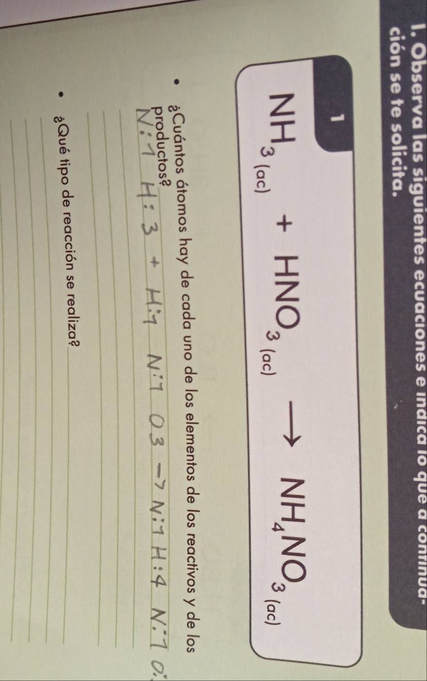 Observa las siguientes ecuaciones e índica io que a continua- 
ción se te solicita. 
1°
NH_3_(ac)+HNO_3_(ac)to NH_4NO_3 (ac) 
¿Cuántos átomos hay de cada uno de los elementos de los reactivos y de los 
_ 
_ 
productos? 
_ 
_ 
_ 
_ 
_ 
¿Qué tipo de reacción se realiza?_ 
_ 
_ 
_