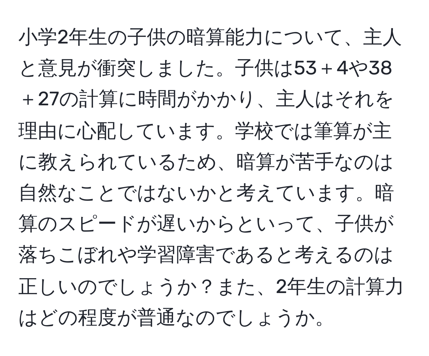 小学2年生の子供の暗算能力について、主人と意見が衝突しました。子供は53＋4や38＋27の計算に時間がかかり、主人はそれを理由に心配しています。学校では筆算が主に教えられているため、暗算が苦手なのは自然なことではないかと考えています。暗算のスピードが遅いからといって、子供が落ちこぼれや学習障害であると考えるのは正しいのでしょうか？また、2年生の計算力はどの程度が普通なのでしょうか。