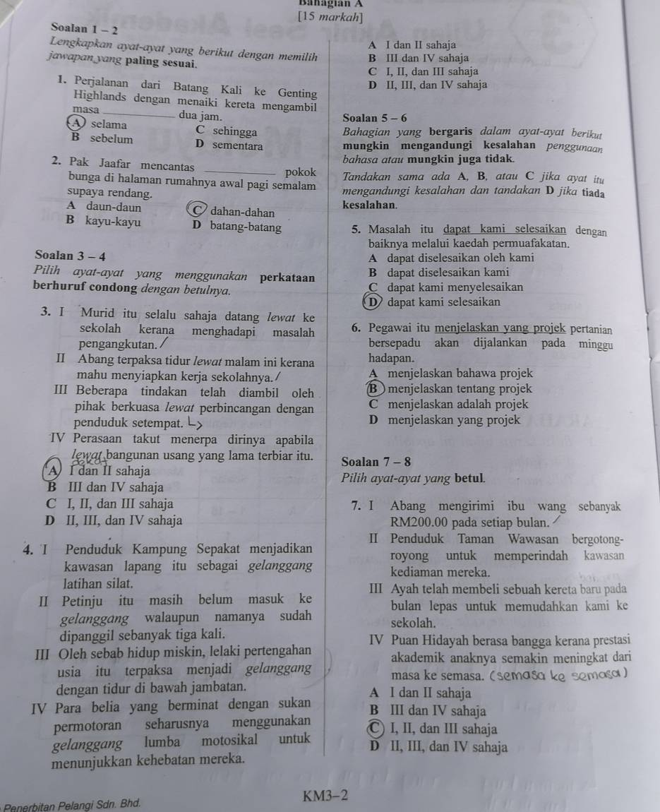 Banagian A
[15 markah]
Soalan 1 - 2
A I dan II sahaja
Lengkapkan ayat-ayat yang berikut dengan memilih B III dan IV sahaja
jawapan yang paling sesuai.
C I, II, dan III sahaja
D II, III, dan IV sahaja
1. Perjalanan dari Batang Kali ke Genting
Highlands dengan menaiki kereta mengambil
masa_ dua jam. Soalan 5 - 6
A selama C sehingga
Bahagian yang bergaris dalam ayat-ayat berikut
B sebelum D sementara mungkin mengandungi kesalahan penggunaan
bahasa atau mungkin juga tidak.
2. Pak Jaafar mencantas
_pokok Tandakan sama ada A, B, atau C jika ayat itu
bunga di halaman rumahnya awal pagi semalam
supaya rendang. mengandungi kesalahan dan tandakan D jika tiad
A daun-daun dahan-dahan kesalahan.
B kayu-kayu D batang-batang 5. Masalah itu dapat kami selesaikan dengan
baiknya melalui kaedah permuafakatan.
Soalan 3 - 4 A dapat diselesaikan oleh kami
Pilih ayat-ayat yang menggunakan perkataan B dapat diselesaikan kami
berhuruf condong dengan betulnya. Cdapat kami menyelesaikan
D dapat kami selesaikan
3. I Murid itu selalu sahaja datang lewat ke
sekolah kerana menghadapi masalah 6. Pegawai itu menjelaskan yang projek pertanian
pengangkutan. bersepadu akan dijalankan pada minggu
II Abang terpaksa tidur lewat malam ini kerana hadapan.
mahu menyiapkan kerja sekolahnya./ A  menjelaskan bahawa projek
III Beberapa tindakan telah diambil oleh B menjelaskan tentang projek
pihak berkuasa lewat perbincangan dengan C menjelaskan adalah projek
penduduk setempat. L> D menjelaskan yang projek
TV Perasaan takut menerpa dirinya apabila
lewat bangunan usang yang lama terbiar itu. Soalan 7 - 8
AI dan II sahaja Pilih ayat-ayat yang betul.
B III dan IV sahaja
C I, II, dan III sahaja 7. I Abang mengirimi ibu wang sebanyak
D II, III, dan IV sahaja RM200.00 pada setiap bulan.
II Penduduk Taman Wawasan bergotong-
4. I Penduduk Kampung Sepakat menjadikan
royong untuk memperindah kawasan
kawasan lapang itu sebagai gelanggang kediaman mereka.
latihan silat. III Ayah telah membeli sebuah kereta baru pada
II Petinju itu masih belum masuk ke
bulan lepas untuk memudahkan kami ke
gelanggang walaupun namanya sudah sekolah.
dipanggil sebanyak tiga kali.
III Oleh sebab hidup miskin, lelaki pertengahan IV Puan Hidayah berasa bangga kerana prestasi
akademik anaknya semakin meningkat dari
usia itu terpaksa menjadi gelanggang masa ke semasa. (semɑsɑ ke semosɑ)
dengan tidur di bawah jambatan. A I dan II sahaja
IV Para belia yang berminat dengan sukan B III dan IV sahaja
permotoran seharusnya menggunakan C) I, II, dan III sahaja
gelanggang  lumba motosikal untuk D II, III, dan IV sahaja
menunjukkan kehebatan mereka.
Penerbitan Pelangi Sdn. Bhd. KM3-2