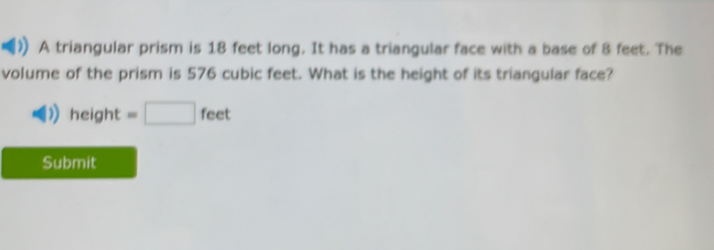 A triangular prism is 18 feet long. It has a triangular face with a base of 8 feet. The 
volume of the prism is 576 cubic feet. What is the height of its triangular face? 
hei ght =□ feet
Submit