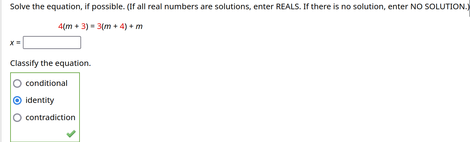 Solve the equation, if possible. (If all real numbers are solutions, enter REALS. If there is no solution, enter NO SOLUTION.)
4(m+3)=3(m+4)+m
x=□
Classify the equation.
conditional
identity
contradiction