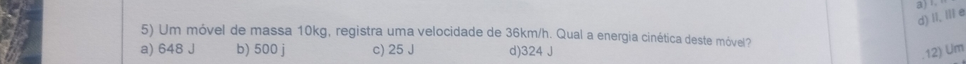 II, IIie a)
5) Um móvel de massa 10kg, registra uma velocidade de 36km/h. Qual a energia cinética deste móvel?
a) 648 J b) 500 j c) 25 J d) 324 J.12) Um