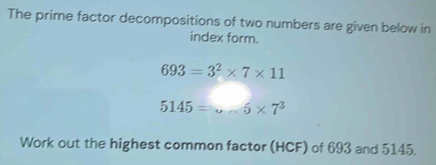 The prime factor decompositions of two numbers are given below in 
index form.
693=3^2* 7* 11
5145=·s 5* 7^3
Work out the highest common factor (HCF) of 693 and 5145.