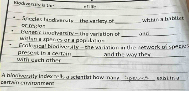 Biodiversity is the _of life 
Species biodiversity - the variety of _within a habitat 
or region 
Genetic biodiversity - the variation of _and_ 
within a species or a population 
Ecological biodiversity - the variation in the network of species 
present in a certain _and the way they_ 
with each other 
A biodiversity index tells a scientist how many_ exist in a 
certain environment