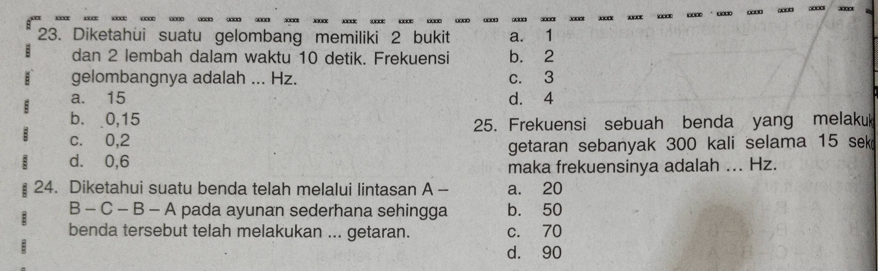 Diketahui suatu gelombang memiliki 2 bukit a. 1
dan 2 lembah dalam waktu 10 detik. Frekuensi b. 2
gelombangnya adalah ... Hz. c. 3
a. 15 d. 4
b. 0,15
25. Frekuensi sebuah benda yang melakuk
c. 0,2
getaran sebanyak 300 kali selama 15 sek
d. 0,6
maka frekuensinya adalah ... Hz.
24. Diketahui suatu benda telah melalui lintasan A - a. 20
B-C-B-A pada ayunan sederhana sehingga b. 50
benda tersebut telah melakukan ... getaran. c. 70
d. 90