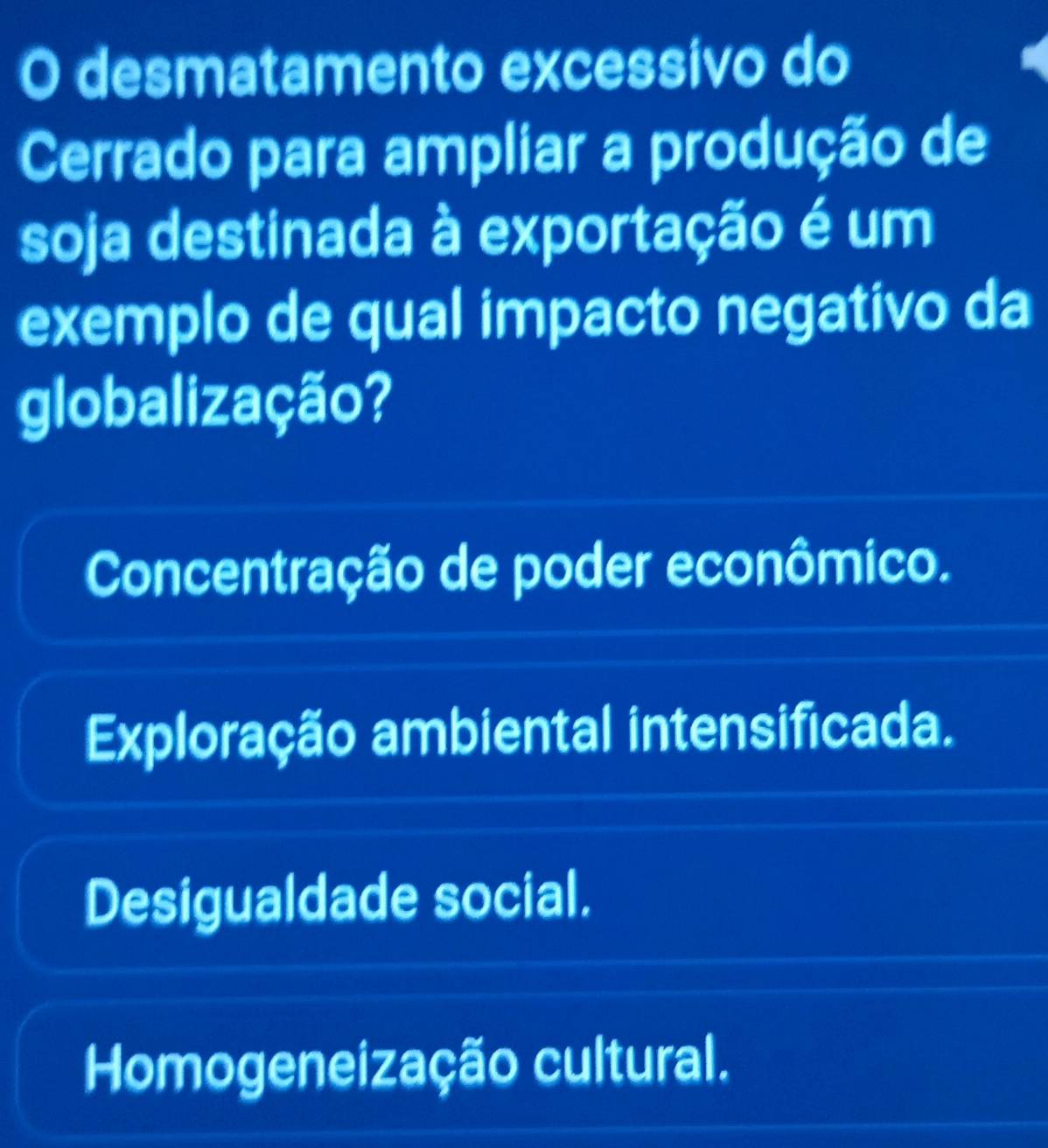 desmatamento excessivo do
Cerrado para ampliar a produção de
soja destinada à exportação é um
exemplo de qual impacto negativo da
globalização?
Concentração de poder econômico.
Exploração ambiental intensificada.
Desigualdade social.
Homogeneização cultural.