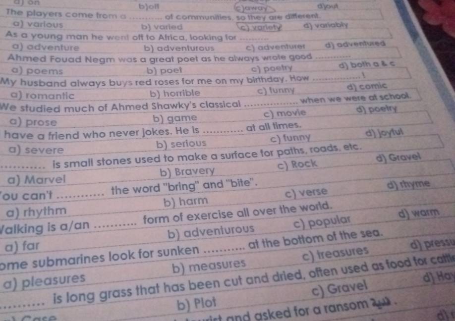 ajon b)oil cjaway djout
The players come from a of communities, so they are different.
a) various b) varled c) variety d) variably
As a young man he went off to Africa, looking for .....
a) adventure b) adventurous c) adventurer d) adventured
Ahmed Fouad Negm was a great poet as he always wrote good_
a) poems b) poet c) poetry d) both a & c
My husband always buys red roses for me on my birthday. How _1
a) romantic b) horrible c) funny d) comic
We studied much of Ahmed Shawky's classical …_ when we were at school.
a) prose b) game c) movie d) poetry
have a friend who never jokes. He is ............ at all times.
a) severe b) serious c) funny d) joyful
…----... is small stones used to make a surface for paths, roads, etc.
a) Marvel b) Bravery c) Rock d) Gravel
ou can't ............ the word "bring" and "bite".
a) rhythm b) harm c) verse d) rhyme
Walking is a/an ........... form of exercise all over the world.
a) far b) adventurous c) popular d) warm
ome submarines look for sunken ........... at the bottom of the sea.
a) pleasures b) measures c) treasures d) pressu
_…… is long grass that has been cut and dried, often used as food for cattl
b) Plot c) Gravel d] Hay
rirt and asked for a ransom .
al