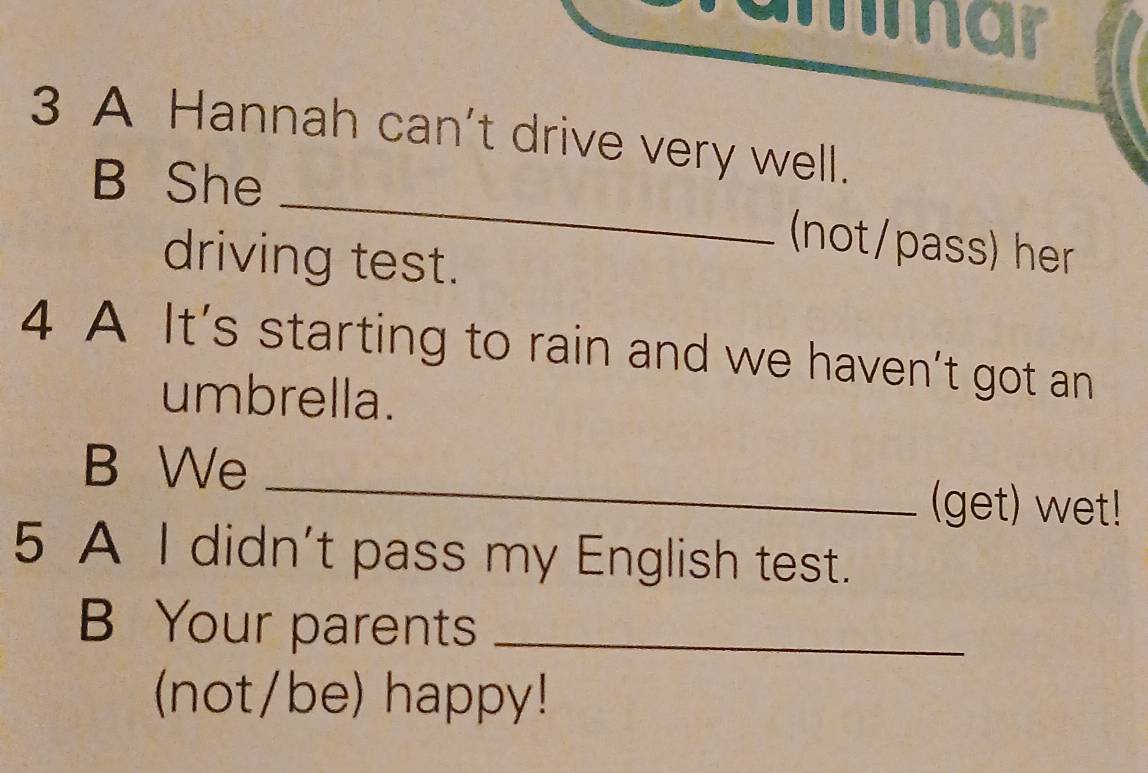 '''a 
3 A Hannah can't drive very well. 
_ 
B She 
(not/pass) her 
driving test. 
4 A It’s starting to rain and we haven’t got an 
umbrella. 
_ 
B We 
(get) wet! 
5 A I didn't pass my English test. 
B Your parents_ 
(not/be) happy!