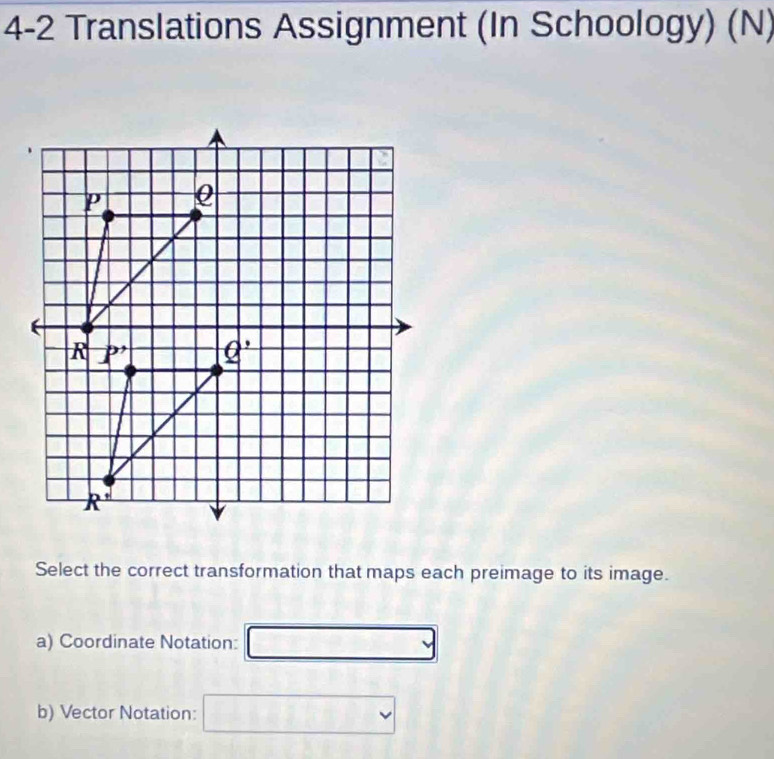 4-2 Translations Assignment (In Schoology) (N)
Select the correct transformation that maps each preimage to its image.
a) Coordinate Notation:
b) Vector Notation: