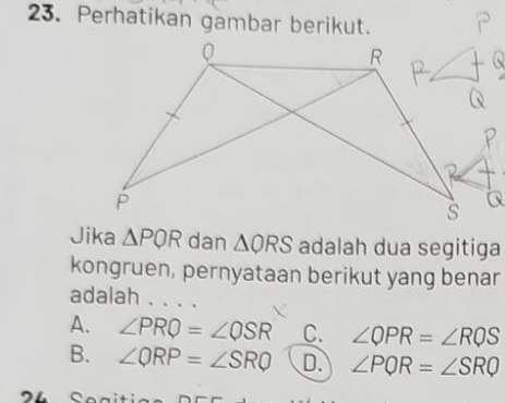 Perhatikan gambar berikut.
Jika △ PQR dan △ QRS adalah dua segitiga
kongruen, pernyataan berikut yang benar
adalah . . . .
A. ∠ PRQ=∠ QSR C. ∠ QPR=∠ RQS
B. ∠ QRP=∠ SRQ D. ∠ PQR=∠ SRQ
4 Segitio