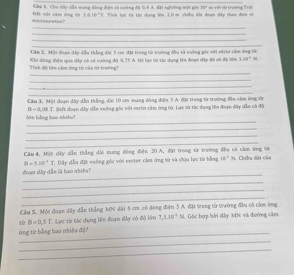 Cho dây dẫn mang dòng điện có cường độ 0,4 A đặt nghiêng một góc 30° so với từ trưởng Trấi
Đất với cảm ứng từ S,0.10^(-5)T 7. Tính lực từ tác dụng lên 2,0 m chiều dài đoạn dây theo đơn vị
micronewton?
_
_
_
_
Câu 2. Một đoạn dây dẫn thẳng dài 5 cm đặt trong từ trường đều và vuông góc với véctơ cảm ứng từ.
Khi dòng điện qua dây có có cường độ 0,75 A thì lực từ tác dụng lên đoạn dây đó có độ lớn 3.10^(-3)N.
_
Tính độ lớn cảm ứng từ của từ trường?
_
_
_
Câu 3. Một đoạn dây dẫn thẳng, dài 10 cm mang dòng điện 5 A đặt trong từ trường đều cảm ứng từ
B=0,08T C. Biết đoạn dây dẫn vuông góc với vectơ cảm ứng từ. Lực từ tác dụng lên đoạn dây dẫn có độ
_
lớn bằng bao nhiêu?
_
_
_
Câu 4. Một dây dẫn thẳng dài mang dòng điện 20 A, đặt trong từ trường đều có cảm ứng từ
B=5.10^(-3)T C. Dây dẫn đặt vuông góc với vectơr cảm ứng từ và chịu lực từ bằng 10^(-3)N. Chiều dài của
_
đoạn dây dẫn là bao nhiêu?
_
_
_
Câu 5. Một đoạn dây dẫn thẳng MN dài 6 cm có dòng điện 5 A đặt trong từ trường đều có cảm ứng
từ B=0,5T. Lực từ tác dụng lên đoạn dây có độ lớn 7,5.10^(-2)N.  Góc hợp bởi dây MN và đường cảm
_ứng từ bằng bao nhiêu độ?
_
_