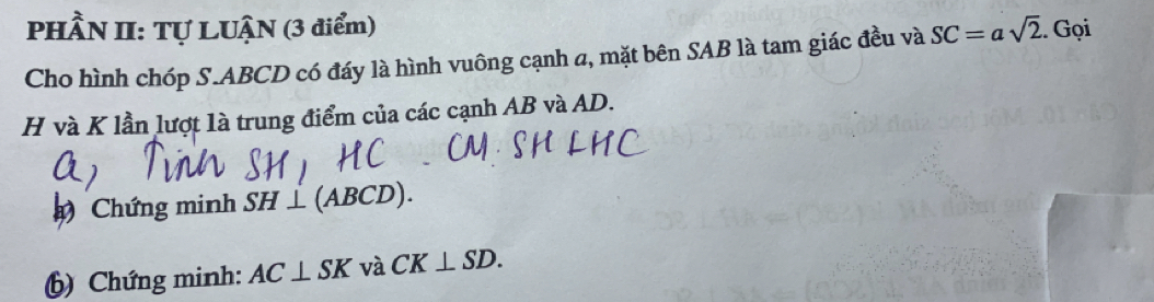 PHÂN II: Tự LUẠN (3 điểm) SC=asqrt(2). Gọi 
Cho hình chóp S. ABCD có đáy là hình vuông cạnh a, mặt bên SAB là tam giác đều và
H và K lần lượt là trung điểm của các cạnh AB và AD. 
Chứng minh SH⊥ ( a ABCD)
() Chứng minh: AC⊥ SK và CK⊥ SD.