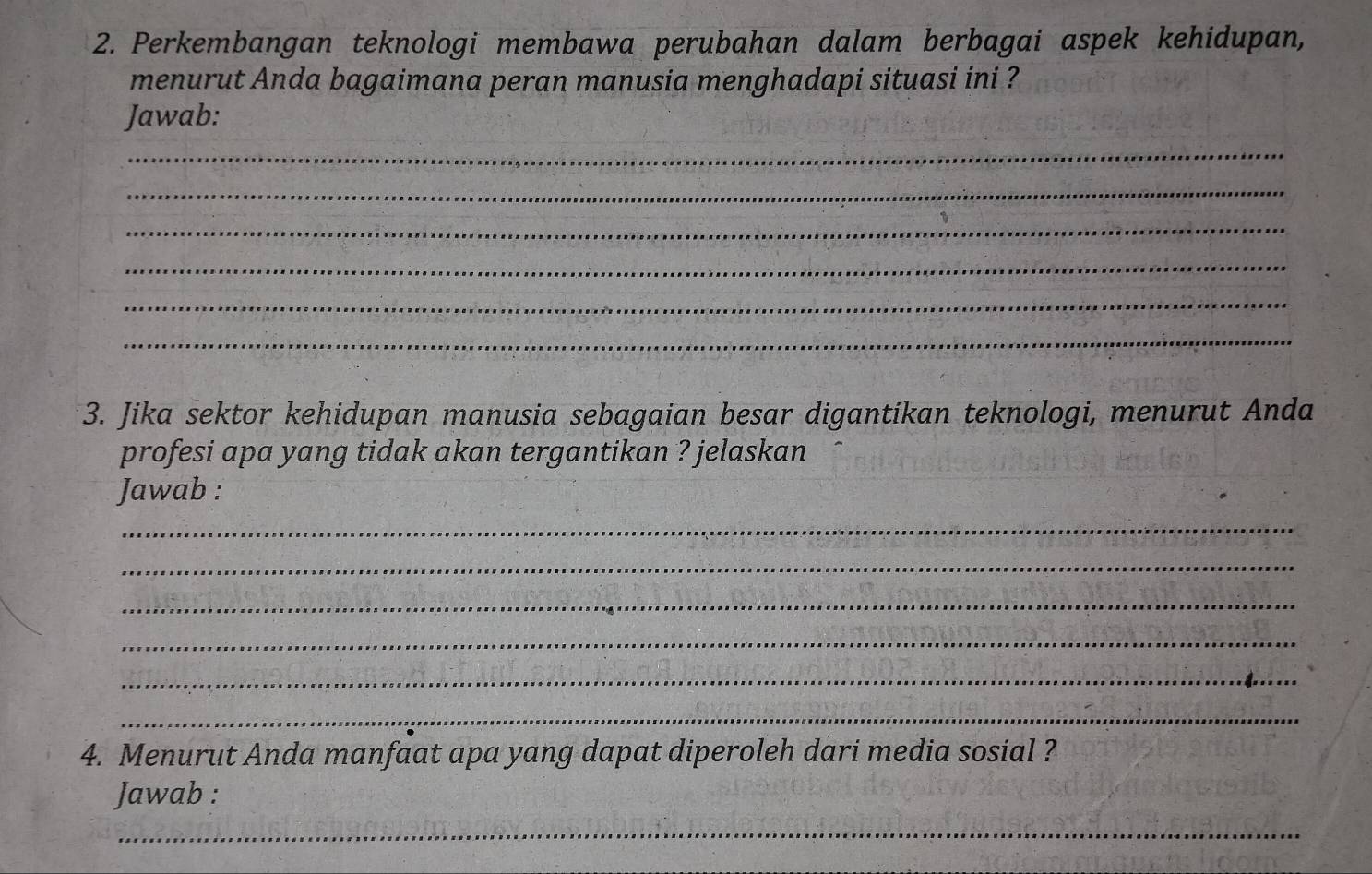 Perkembangan teknologi membawa perubahan dalam berbagai aspek kehidupan, 
menurut Anda bagaimana peran manusia menghadapi situasi ini ? 
Jawab: 
_ 
_ 
_ 
_ 
_ 
_ 
3. Jika sektor kehidupan manusia sebagaian besar digantikan teknologi, menurut Anda 
profesi apa yang tidak akan tergantikan ? jelaskan 
Jawab : 
_ 
_ 
_ 
_ 
_ 
_ 
4. Menurut Anda manfaat apa yang dapat diperoleh dari media sosial ? 
Jawab : 
_