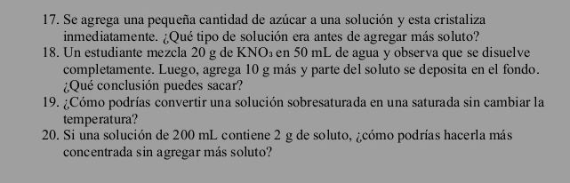 Se agrega una pequeña cantidad de azúcar a una solución y esta cristaliza 
inmediatamente. ¿Qué tipo de solución era antes de agregar más soluto? 
18. Un estudiante mezcla 20 g de KNO₃ en 50 mL de agua y observa que se disuelve 
completamente. Luego, agrega 10 g más y parte del soluto se deposita en el fondo. 
¿Qué conclusión puedes sacar? 
19. ¿Cómo podrías convertir una solución sobresaturada en una saturada sin cambiar la 
temperatura? 
20. Si una solución de 200 mL contiene 2 g de soluto, ¿cómo podrías hacerla más 
concentrada sin agregar más soluto?