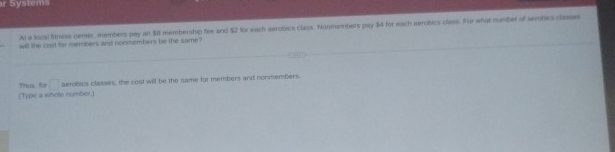 System 
Al a locsl fitness center, members pay an $8 membership fee and $2 for each aerobics class. Nonmembers pay 34 for each serobics class. For what number of sembic dees 
will the cost for members and nonmembers be the same ? 
(Type a whole rumbor.) Thus for □ aetobics classes, the cost will be the same for members and nonmembers.