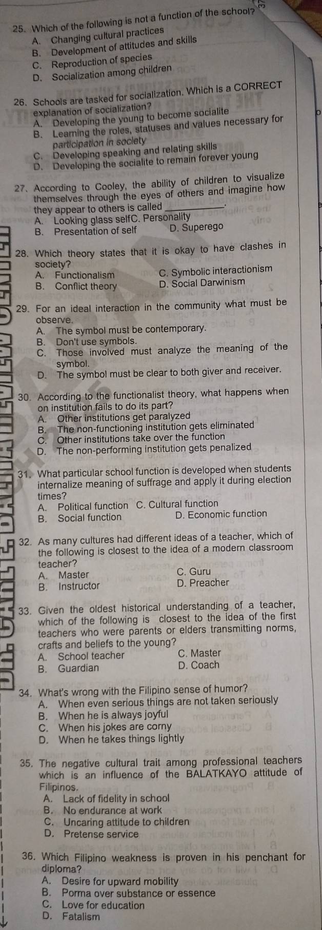 Which of the following is not a function of the school?
A. Changing cultural practices
B. Development of attitudes and skills
C. Reproduction of species
D. Socialization among children
26. Schools are tasked for socialization. Which is a CORRECT
explanation of socialization?
A. Developing the young to become socialite
B. Learning the roles, statuses and values necessary for
participation in society
C. Developing speaking and relating skills
D. Developing the socialite to remain forever young
27、According to Cooley, the ability of children to visualize
themselves through the eyes of others and imagine how
they appear to others is called_
A. Looking glass selfC. Personality
B. Presentation of self D. Superego
28. Which theory states that it is okay to have clashes in
society?
A. Functionalism C. Symbolic interactionism
B. Conflict theory D. Social Darwinism
29. For an ideal interaction in the community what must be
observe.
A. The symbol must be contemporary.
B. Don't use symbols.
C. Those involved must analyze the meaning of the
symbol.
D. The symbol must be clear to both giver and receiver.
30. According to the functionalist theory, what happens when
I on institution fails to do its part?
A. Other institutions get paralyzed
B. The non-functioning institution gets eliminated
C. Other institutions take over the function
D. The non-performing institution gets penalized
31. What particular school function is developed when students
internalize meaning of suffrage and apply it during election
times?
A. Political function C. Cultural function
B. Social function D. Economic function
32. As many cultures had different ideas of a teacher, which of
the following is closest to the idea of a modern classroom 
teacher?
A. Master C. Guru
B. Instructor D. Preacher
33. Given the oldest historical understanding of a teacher,
which of the following is closest to the idea of the first
teachers who were parents or elders transmitting norms,
crafts and beliefs to the young?
A. School teacher C. Master
B. Guardian D. Coach
34. What's wrong with the Filipino sense of humor?
A. When even serious things are not taken seriously
B. When he is always joyful
C. When his jokes are corny
D. When he takes things lightly
35. The negative cultural trait among professional teachers
which is an influence of the BALATKAYO attitude of
Filipinos.
A. Lack of fidelity in school
B. No endurance at work
C. Uncaring attitude to children
D. Pretense service
36. Which Filipino weakness is proven in his penchant for
diploma?
A. Desire for upward mobility
B. Porma over substance or essence
C. Love for education
D. Fatalism