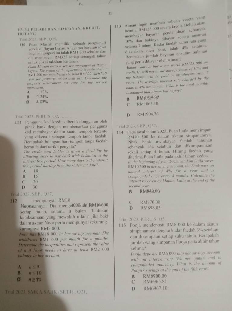 21
113 Aiman ingin membeli sebuah kereta yang
bernilai RM125 000 secara kredit. Beliau akan ru
E3. 3.1 PELABURAN, SIMPANAN, KREDIT.
HUTANG
membayar bayaran pendahuluan sebanyak
10% dan bakinya dibayar secara ansuran
Trial 2023. SBP , Q25.
110 Puan Mariah memiliki sebuah pangsapur
bagi pangsapuri itu ialah RMI 200 sebulan dan selama 7 tahun. Kadar faedah sama rata yang
servis di Bayan Lepas. Anggaran bayaran sewa
dikenakan oleh bank ialah 4% setahun.
dia membayar RM322 setiap setengah tahun Berapakah jumlah bayaran ansuran bulanan
untuk cukai taksiran hartanah.
Lepas. The rental of the apartment is estimated at yang perlu dibayar oleh Aiman?
Puan Mariah owns a service apartment in Bagan
RM1 200 per month and she paid RM322 each half Aiman wants to buy a car worth RM125 000 on
year for property assessment tax. Calculate the credit. He will pay an advance payment of 10% and
the balance will be paid in instalments over ?
property assessment tax rate for the service years. The average interest rate charged by the
apartment.
bank is 4% per annum. What is the total monthly
A 1.1 2^0
B 2.24°u instalment that Aiman has to pay?
D R M 1795[0]9
0 3.43%
C RM1863.10
Trial 2023. PERLIS Q2， D RM1904.76
111 Pengguna kad kredit diberi kelonggaran oleh
pihak bank dengan membenarkan pengguna Trial 2023. SBP , Q37.
kad membayar dalam suatu tempoh tertentu
yang dikenali sebagai tempoh tanpa faedah. 114 Pada awal tahun 2023, Puan Laila menyimpan
RM10 500 ke dalam akaun simpanannya.
Berapakah bilangan hari tempoh tanpa faedah Pihak bank membayar facdah tahunan
bermula dari tarikh penyata
The credit card holder is given a flexibility by sebanyak 4% setahun dan dikompaunkan
allowing users to pay bank wich is known as the sekali setiap 4 bulan. Hitung faedah yang
interest free period. How many days is the interest diterima Puan Laila pada akhir tahun kedua.
In the beginning of year 2023, Madam Laila saves
free period starting from the statement date RM10 500 in her saving account, the bank pays an
A 1 0 annual interest of 4% for a year and is
B 15 compounded once every 4 months. Calculate the
C' 20 interest received by Madam Laila at the end of the
D 30 second year.
Trial 2023, SBP . Q17. B RM868.90
112 mempunyai RM18 C RM870.00
Noqnnannya. Dia mengel00fkalaMak600
setiap bulan, selama n bulan. Tentukan D RM898.03
ketaksamaan yang mewakili nilai n jika baki
dalam akaun Noor perlu mempunyai sekurang- Trial 2023. PERLIS Q5.
kurangnya RM2 000. 115 Pooja mendeposit RM6 000 ke dalam akaun
Noor has RM18 000 in her saving account. She simpanannya dengan kadar faedah 3% setahun
withdraws RM1 600 per month for n months. dan dikompaun setiap suku tahun. Berapakah
Determine the inequalities that represent the value jumlah wang simpanan Pooja pada akhir tahun
of u if Noor needs to have at least RM2 000 kelima'?
blance in her account . Pooja deposits RM6 000 into her savings account
with an interest rate 3^(81) r  n m a d i 
A n≤ 9
compounded quarterly. What is the amount of
B n≤ 10 Pooja's savings at the end of the fifth year?
0 n≥ 90 B RM6900.60
C RM6965.81
Trial 2023. SMKA/SABK (SET1) . Q21, D RM6967.10