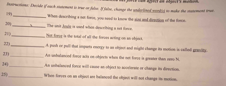 er force can affect an object's motion. 
Instructions: Decide if each statement is true or false. If false, change the underlined word(s) to make the statement true. 
19)_ When describing a net force, you need to know the size and direction of the force. 
20)_ The unit Joule is used when describing a net force. 
21)_ Net force is the total of all the forces acting on an object. 
22)_ A push or pull that imparts energy to an object and might change its motion is called gravity. 
23)_ An unbalanced force acts on objects when the net force is greater than zero N. 
24)_ An unbalanced force will cause an object to accelerate or change its direction. 
25)_ When forces on an object are balanced the object will not change its motion.