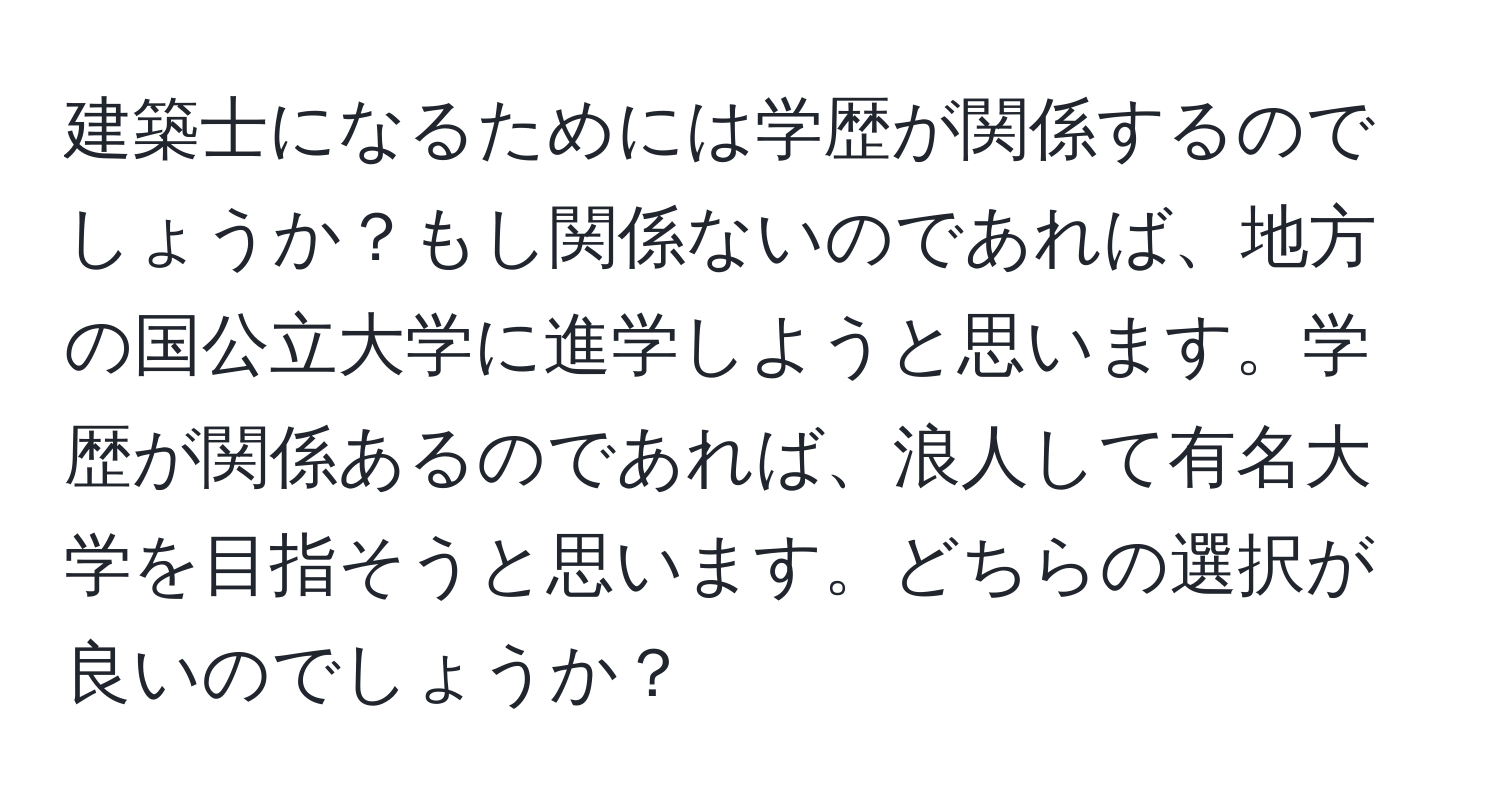 建築士になるためには学歴が関係するのでしょうか？もし関係ないのであれば、地方の国公立大学に進学しようと思います。学歴が関係あるのであれば、浪人して有名大学を目指そうと思います。どちらの選択が良いのでしょうか？