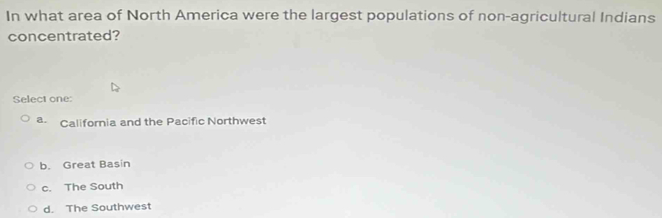 In what area of North America were the largest populations of non-agricultural Indians
concentrated?
Select one:
a. California and the Pacific Northwest
b. Great Basin
c. The South
d. The Southwest