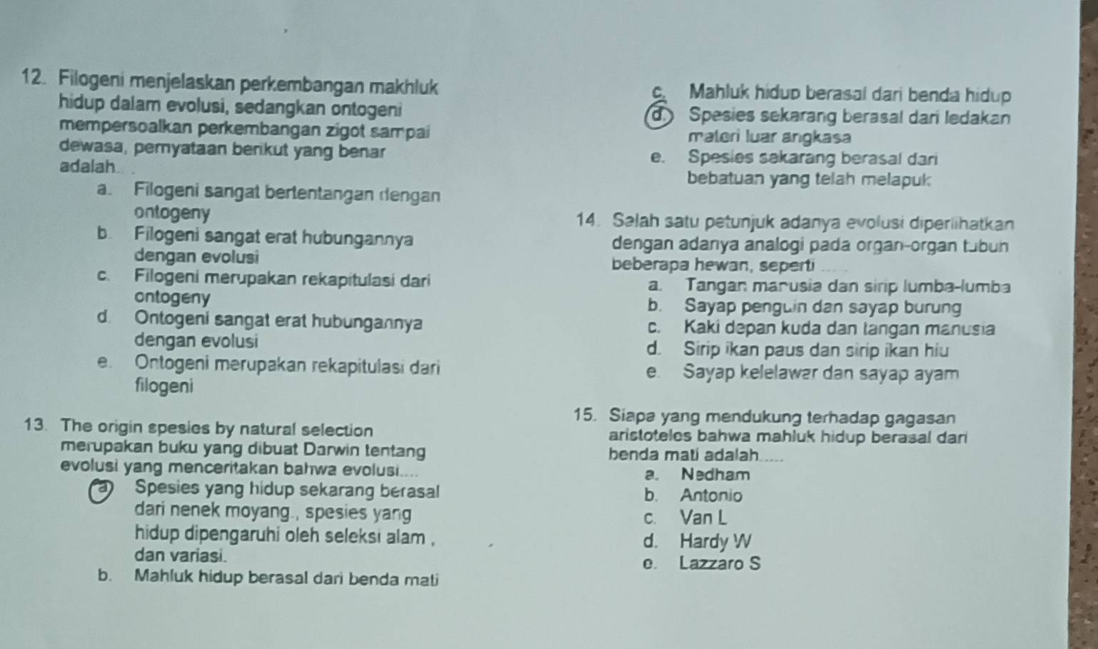 Filogeni menjelaskan perkembangan makhluk Mahluk hidup berasal dari benda hidup
hidup dalam evolusi, sedangkan ontogeni Spesies sekarang berasal dari ledakan
d 
mempersoalkan perkembangan zigot sampai
maleri luar angkasa
dewasa, peryataan benkut yang benar e. Spesies sekarang berasal dari
adalah
bebatuan yang telah melapuk
a Filogeni sangat bertentangan dengan
ontogeny 14. Salah satu petunjuk adanya evolusi diperiihatkan
b Filogeni sangat erat hubungannya dengan adanya analogi pada organ-organ tubun
dengan evolusi beberapa hewan, seperti
c. Filogeni merupakan rekapitulasi dari a. Tangan marusia dan sirip lumba-lumba
ontogeny b. Sayap penguin dan sayap burung
d Ontogeni sangat erat hubungannya c. Kaki depan kuda dan tangan manusia
dengan evolusi d. Sirip ikan paus dan sirip ikan hiu
e. Ontogeni merupakan rekapitulasi dari e. Sayap kelelawar dan sayap ayam
filogeni
15. Siapa yang mendukung terhadap gagasan
13. The origin spesies by natural selection aristoteles bahwa mahluk hidup berasal dari
merupakan buku yang dibuat Darwin tentang benda mati adalah.....
evolusi yang menceritakan bahwa evolusi.... a. Nedham
Spesies yang hidup sekarang berasal b. Antonio
dari nenek moyang., spesies yang c. Van L
hidup dipengaruhi oleh seleksi alam . d. Hardy W
dan variasi.
e. Lazzaro S
b. Mahluk hidup berasal dari benda mati