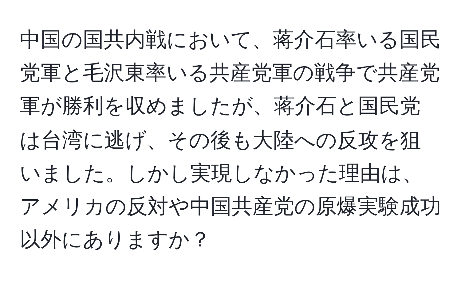 中国の国共内戦において、蒋介石率いる国民党軍と毛沢東率いる共産党軍の戦争で共産党軍が勝利を収めましたが、蒋介石と国民党は台湾に逃げ、その後も大陸への反攻を狙いました。しかし実現しなかった理由は、アメリカの反対や中国共産党の原爆実験成功以外にありますか？