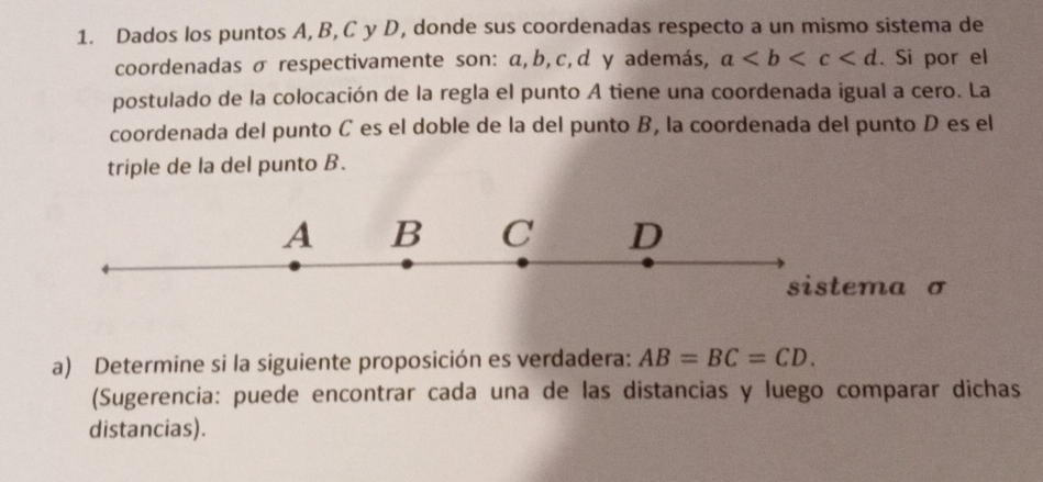 Dados los puntos A, B, C y D, donde sus coordenadas respecto a un mismo sistema de 
coordenadas σ respectivamente son: α, b, c, d y además, a . Si por el 
postulado de la colocación de la regla el punto A tiene una coordenada igual a cero. La 
coordenada del punto C es el doble de la del punto B, la coordenada del punto D es el 
triple de la del punto B.
σ
a) Determine si la siguiente proposición es verdadera: AB=BC=CD. 
(Sugerencia: puede encontrar cada una de las distancias y luego comparar dichas 
distancias).