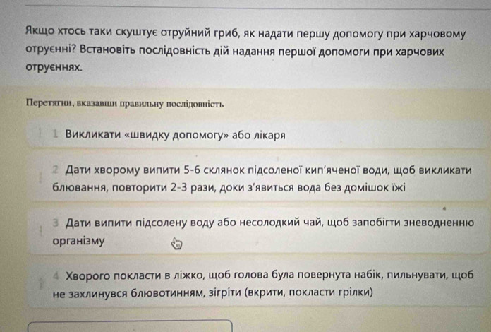 Аκшо хτось τаки скуштуε оτруйний гриб, як надаτи πершу допомогу πри харчовому
отруенні? Встановіть послідовність дій надання першοї допомоги πри харчових
оTруEнняX.
Перетягнн, вказавин πравнлньну послідовність
Βиκлиκаτи ‖швидку допомогу» або лίκаря
 Даτи хворому випити 5-6 склянок підсоленої киπίяченої води шоб викликати
блювання, повторити 2-3 рази, доки зявиться вода без домішок їжі
з Дати випити πідсолену воду або несолодкий чай, шоб залобіти зневодненню
організму
Χворого локласти в лίжко, шоб голова була повернута набίк, пильнувати, шоб
не захлинувся блювотинням, зігрίτи (Βкрити, покласти грίлки)