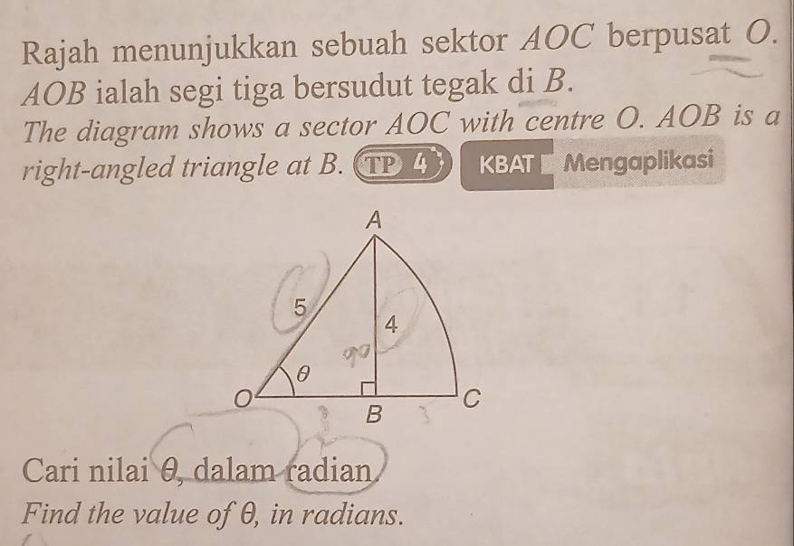 Rajah menunjukkan sebuah sektor AOC berpusat O.
AOB ialah segi tiga bersudut tegak di B. 
The diagram shows a sector AOC with centre O. AOB is a 
right-angled triangle at B. TP 4 KBAT Mengaplikasi 
Cari nilai θ, dalam radian 
Find the value of θ, in radians.