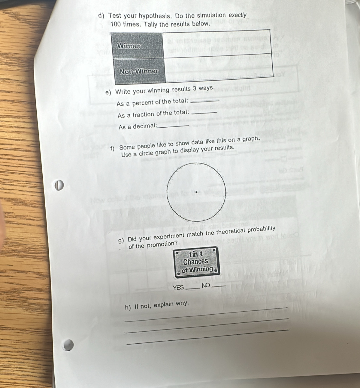 Test your hypothesis. Do the simulation exactly
100 times. Tally the results below.
e) Write your winning results 3 ways.
As a percent of the total:_
As a fraction of the total:_
As a decimal:_
f) Some people like to show data like this on a graph.
Use a circle graph to display your results.
g) Did your experiment match the theoretical probability
of the promotion?
1 in q
Chances
of Winning
YES_ NO_
h) If not, explain why.
_
_