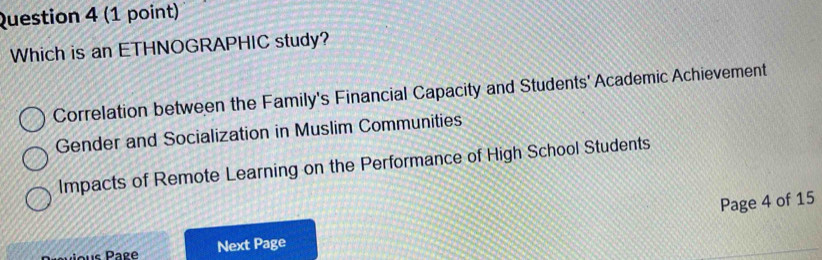 Which is an ETHNOGRAPHIC study?
Correlation between the Family's Financial Capacity and Students' Academic Achievement
Gender and Socialization in Muslim Communities
Impacts of Remote Learning on the Performance of High School Students
Next Page Page 4 of 15