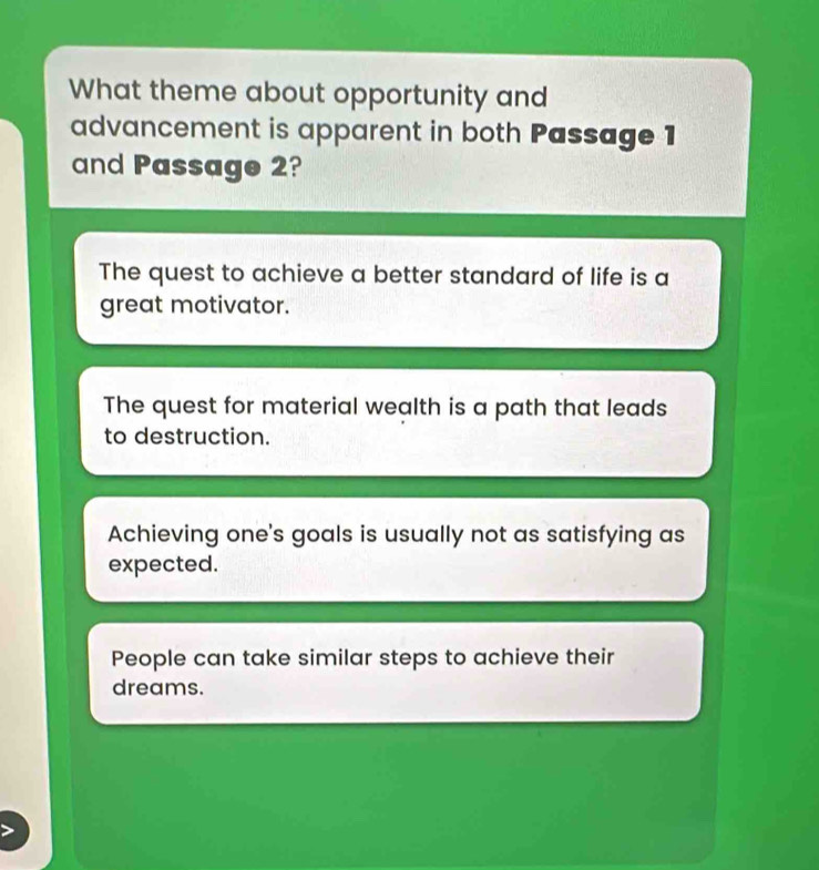 What theme about opportunity and
advancement is apparent in both Passage 1
and Passage 2?
The quest to achieve a better standard of life is a
great motivator.
The quest for material wealth is a path that leads
to destruction.
Achieving one's goals is usually not as satisfying as
expected.
People can take similar steps to achieve their
dreams.