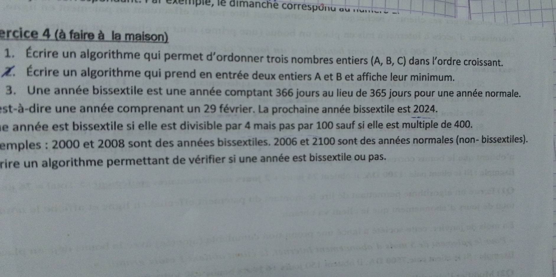 xemple, le dimanché corréspond au nantere a 
ercice 4 (à faire à la maison) 
1. Écrire un algorithme qui permet d’ordonner trois nombres entiers (A, B, C) dans l’ordre croissant. 
2. Écrire un algorithme qui prend en entrée deux entiers A et B et affiche leur minimum. 
3. Une année bissextile est une année comptant 366 jours au lieu de 365 jours pour une année normale. 
est-à-dire une année comprenant un 29 février. La prochaine année bissextile est 2024. 
ne année est bissextile si elle est divisible par 4 mais pas par 100 sauf si elle est multiple de 400. 
emples : 2000 et 2008 sont des années bissextiles. 2006 et 2100 sont des années normales (non- bissextiles). 
rire un algorithme permettant de vérifier si une année est bissextile ou pas.