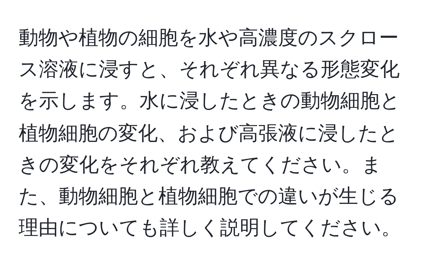 動物や植物の細胞を水や高濃度のスクロース溶液に浸すと、それぞれ異なる形態変化を示します。水に浸したときの動物細胞と植物細胞の変化、および高張液に浸したときの変化をそれぞれ教えてください。また、動物細胞と植物細胞での違いが生じる理由についても詳しく説明してください。