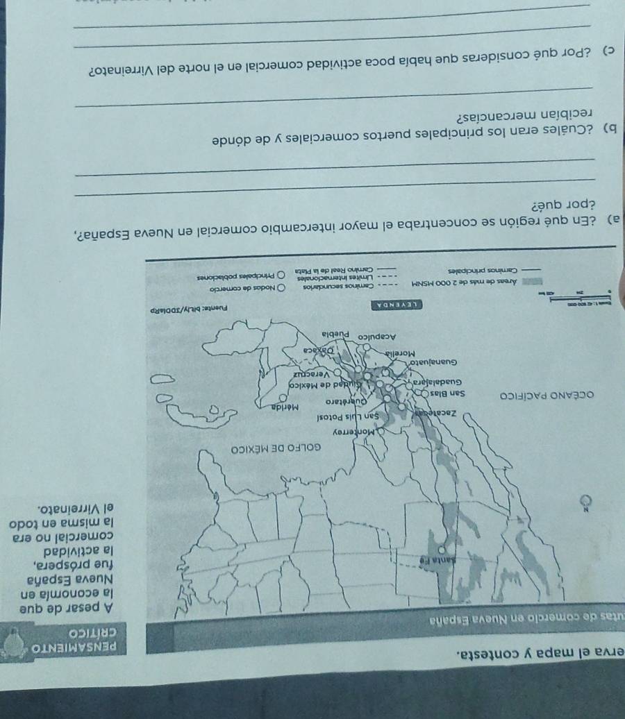 erva el mapa y contesta. 
SAMIENTO 
crítico 
utas de comercio en Nueva España 
esar de que 
conomía en 
eva España 
próspera, 
ctividad 
ercial no era 
isma en todo 
irreinato. 
a) ¿En qué región se concentraba el mayor intercambio comercial en Nueva España?, 
_ 
¿por qué? 
_ 
b) ¿Cuáles eran los principales puertos comerciales y de dónde 
_ 
recibían mercancías? 
_ 
c) ¿Por qué consideras que había poca actividad comercial en el norte del Virreinato? 
_