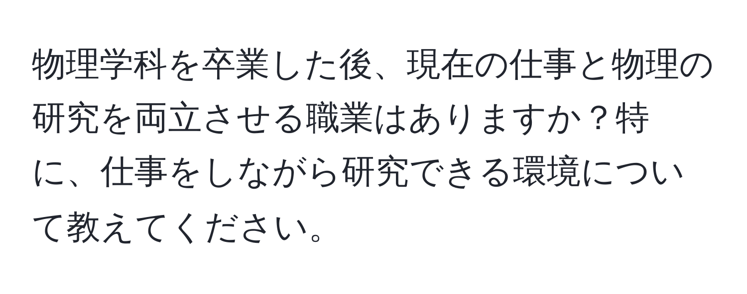 物理学科を卒業した後、現在の仕事と物理の研究を両立させる職業はありますか？特に、仕事をしながら研究できる環境について教えてください。