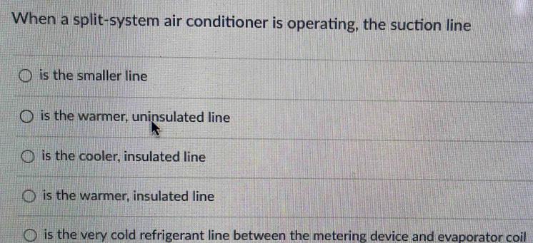 When a split-system air conditioner is operating, the suction line
is the smaller line
is the warmer, uninsulated line
is the cooler, insulated line
is the warmer, insulated line
is the very cold refrigerant line between the metering device and evaporator coil